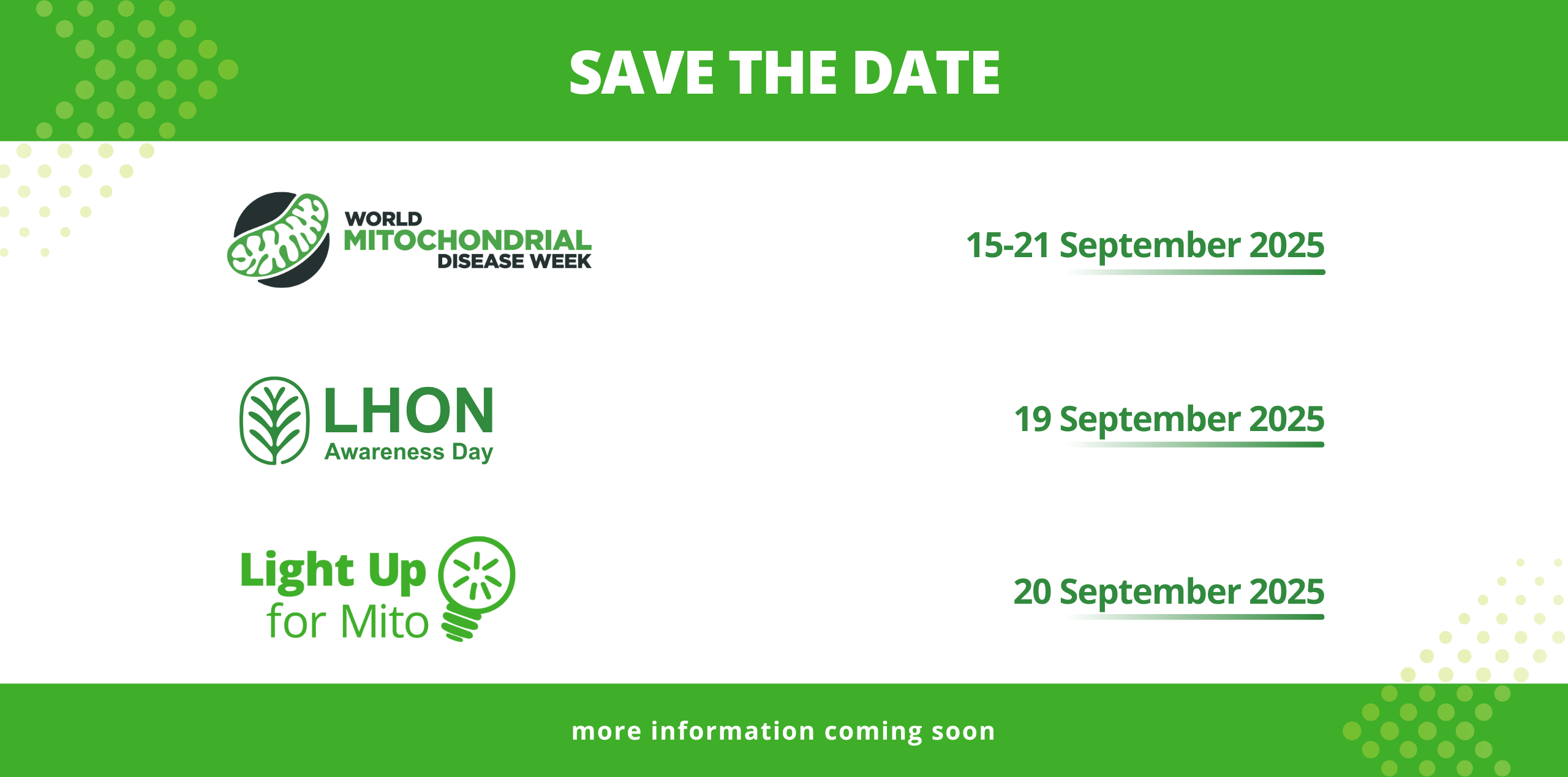 Save the Date! We are looking forward to World Mitochondrial Diseases Week 2025! 15 - 21 September 2025 LHON Awareness Day - 19th September 2025 Light up for Mito - 20th September 2025 More information coming soon.